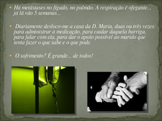  Há metástases no fígado, no pulmão. A respiração é ofegante...
  já lá vão 5 semanas...

 Diariamente desloco-me a casa da D. Maria, duas ou três vezes:
  para administrar a medicação, para cuidar daquela barriga,
  para falar com ela, para dar o apoio possível ao marido que
  tenta fazer o que sabe e o que pode.

 O sofrimento? É grande... de todos!
 