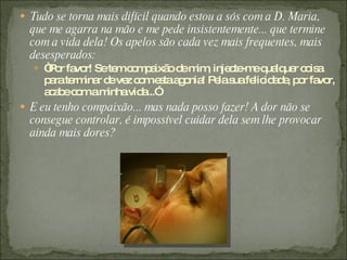  Tudo se torna mais difícil quando estou a sós com a D. Maria,
  que me agarra na mão e me pede insistentemente... que termine
  com a vida dela! Os apelos são cada vez mais frequentes, mais
  desesperados:
   “ o fa r! Sete c m a o d m , inje te eq lq r c is
    P r vo        m o p ixã e im     c -m ua ue o a
     p rate ina d ve c me taa o ! P las fe id d , p r fa r,
      a rm r e z o s g nia e ua lic a e o vo
     a a ec mam
      cb o      inhavid ...”
                       a
 E eu tenho compaixão... mas nada posso fazer! A dor não se
  consegue controlar, é impossível cuidar dela sem lhe provocar
  ainda mais dores?
 