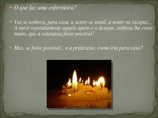  O que faz uma enfermeira?

 Vai-se embora, para casa, a sentir-se inútil, a sentir-se incapaz...
  A ouvir repetidamente aquele apelo e a desejar, embora lhe custe
  muito, que a eutanásia fosse possível!

 Mas, se fosse possível... e a praticasse, como iria para casa?
 