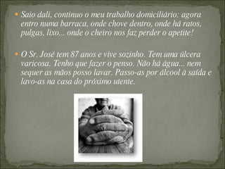 Saio dali, continuo o meu trabalho domiciliário: agora entro numa barraca, onde chove dentro, onde há ratos, pulgas, lixo... onde o cheiro nos faz perder o apetite!  O Sr. José tem 87 anos e vive sozinho. Tem uma úlcera varicosa. Tenho que fazer o penso. Não há água... nem sequer as mãos posso lavar. Passo-as por álcool à saída e lavo-as na casa do próximo utente. 