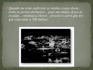 Quando me tento endireitar as minhas costas doem... tenho as pernas dormentes... pego nas malas, desço as escadas... continua a chover... procuro o carro que tive que estacionar a 500 metros! 