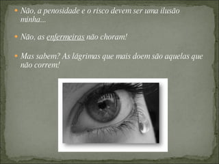 Não, a penosidade e o risco devem ser uma ilusão minha... Não, as  enfermeiras  não choram! Mas sabem? As lágrimas que mais doem são aquelas que não correm! 