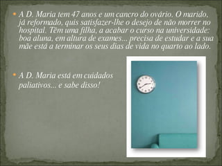 A D. Maria tem 47 anos e um cancro do ovário. O marido, já reformado, quis satisfazer-lhe o desejo de não morrer no hospital. Têm uma filha, a acabar o curso na universidade: boa aluna, em altura de exames... precisa de estudar e a sua mãe está a terminar os seus dias de vida no quarto ao lado. A D. Maria está em cuidados paliativos... e sabe disso! 