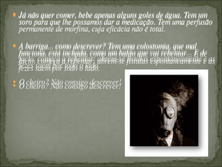 Já não quer comer, bebe apenas alguns goles de água. Tem um soro para que lhe possamos dar a medicação. Tem uma perfusão permanente de morfina, cuja eficácia não é total.  A barriga... como descrever? Tem uma colostomia, que mal funciona, está inchada, como um balão que vai rebentar... E de facto, começa a rebentar: abrem-se fístulas espontaneamente e as fezes saem por todo o lado. O cheiro? Não consigo descrever!  Já não quer comer, bebe apenas alguns goles de água. Tem um soro para que lhe possamos dar a medicação. Tem uma perfusão permanente de morfina, cuja eficácia não é total.  A barriga... como descrever? Tem uma colostomia, que mal funciona, está inchada, como um balão que vai rebentar... E de facto, começa a rebentar: abrem-se fístulas espontaneamente e as fezes saem por todo o lado. O cheiro? Não consigo descrever!  