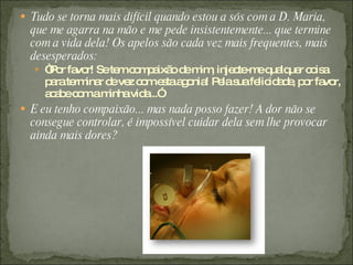 Tudo se torna mais difícil quando estou a sós com a D. Maria, que me agarra na mão e me pede insistentemente... que termine com a vida dela! Os apelos são cada vez mais frequentes, mais desesperados:  “ Por favor! Se tem compaixão de mim, injecte-me qualquer coisa para terminar de vez com esta agonia! Pela sua felicidade, por favor, acabe com a minha vida...” E eu tenho compaixão... mas nada posso fazer! A dor não se consegue controlar, é impossível cuidar dela sem lhe provocar ainda mais dores? 