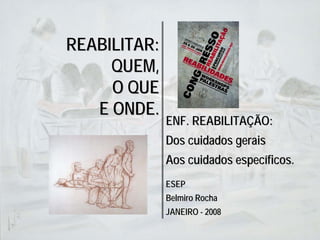 REABILITAR:
     QUEM,
     O QUE
   E ONDE.
              ENF. REABILITAÇÃO:
              Dos cuidados gerais
              Aos cuidados específicos.
              ESEP
              Belmiro Rocha
              JANEIRO - 2008