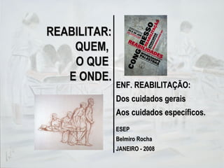 REABILITAR: QUEM,  O QUE  E ONDE. ENF. REABILITAÇÃO: Dos cuidados gerais Aos cuidados específicos. ESEP Belmiro Rocha JANEIRO - 2008 
