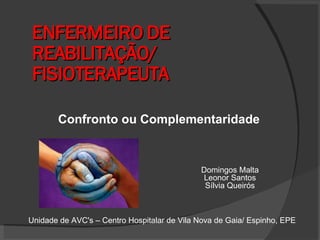 ENFERMEIRO DE REABILITAÇÃO/ FISIOTERAPEUTA Confronto ou Complementaridade Domingos Malta Leonor Santos Sílvia Queirós Unidade de AVC's – Centro Hospitalar de Vila Nova de Gaia/ Espinho, EPE 