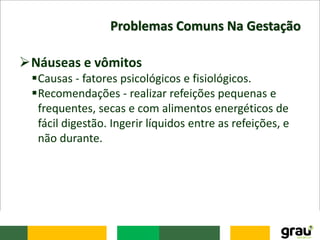 Problemas Comuns Na Gestação
Náuseas e vômitos
Causas - fatores psicológicos e fisiológicos.
Recomendações - realizar refeições pequenas e
frequentes, secas e com alimentos energéticos de
fácil digestão. Ingerir líquidos entre as refeições, e
não durante.
 