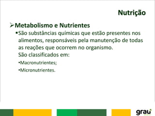Nutrição
Metabolismo e Nutrientes
São substâncias químicas que estão presentes nos
alimentos, responsáveis pela manutenção de todas
as reações que ocorrem no organismo.
São classificados em:
•Macronutrientes;
•Micronutrientes.
 