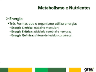 Metabolismo e Nutrientes
Energia
Três Formas que o organismo utiliza energia:
• Energia Cinética: trabalho muscular;
• Energia Elétrica: atividade cerebral e nervosa;
• Energia Química: síntese de tecidos corpóreos.
 