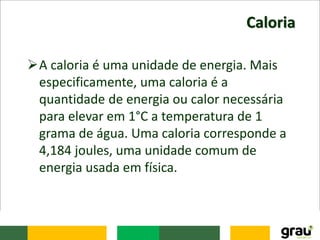 Caloria
A caloria é uma unidade de energia. Mais
especificamente, uma caloria é a
quantidade de energia ou calor necessária
para elevar em 1°C a temperatura de 1
grama de água. Uma caloria corresponde a
4,184 joules, uma unidade comum de
energia usada em física.
 