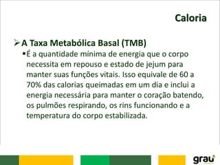 Caloria
A Taxa Metabólica Basal (TMB)
É a quantidade mínima de energia que o corpo
necessita em repouso e estado de jejum para
manter suas funções vitais. Isso equivale de 60 a
70% das calorias queimadas em um dia e inclui a
energia necessária para manter o coração batendo,
os pulmões respirando, os rins funcionando e a
temperatura do corpo estabilizada.
 