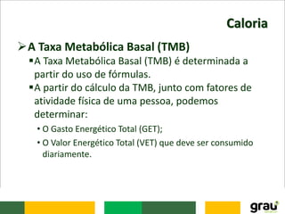 Caloria
A Taxa Metabólica Basal (TMB)
A Taxa Metabólica Basal (TMB) é determinada a
partir do uso de fórmulas.
A partir do cálculo da TMB, junto com fatores de
atividade física de uma pessoa, podemos
determinar:
• O Gasto Energético Total (GET);
• O Valor Energético Total (VET) que deve ser consumido
diariamente.
 