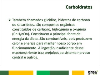 Carboidratos
 Também chamados glicídios, hidratos de carbono
ou sacarídeos, são compostos orgânicos
constituídos de carbono, hidrogênio e oxigênio
(CnH2nOn). Constituem a principal fonte de
energia da dieta. São combustíveis, pois produzem
calor e energia para manter nosso corpo em
funcionamento. A ingestão insuficiente desse
macronutriente traz prejuízos ao sistema nervoso
central e outros.
 
