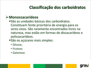 Classificação dos carboidratos
Monossacarídeos
São as unidades básicas dos carboidratos.
Constituem fonte prioritária de energia para os
seres vivos. São raramente encontrados livres na
natureza, mas estão em formas de dissacarídeos e
polissacarídeos.
São os açúcares mais simples:
• Glicose;
• Frutose;
• Galactose.
 