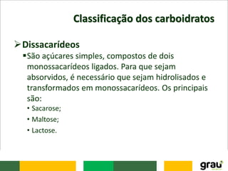 Classificação dos carboidratos
Dissacarídeos
São açúcares simples, compostos de dois
monossacarídeos ligados. Para que sejam
absorvidos, é necessário que sejam hidrolisados e
transformados em monossacarídeos. Os principais
são:
• Sacarose;
• Maltose;
• Lactose.
 