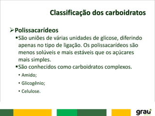 Classificação dos carboidratos
Polissacarídeos
São uniões de várias unidades de glicose, diferindo
apenas no tipo de ligação. Os polissacarídeos são
menos solúveis e mais estáveis que os açúcares
mais simples.
São conhecidos como carboidratos complexos.
• Amido;
• Glicogênio;
• Celulose.
 