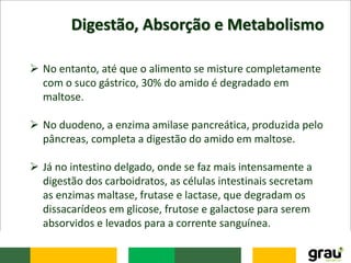 Digestão, Absorção e Metabolismo
 No entanto, até que o alimento se misture completamente
com o suco gástrico, 30% do amido é degradado em
maltose.
 No duodeno, a enzima amilase pancreática, produzida pelo
pâncreas, completa a digestão do amido em maltose.
 Já no intestino delgado, onde se faz mais intensamente a
digestão dos carboidratos, as células intestinais secretam
as enzimas maltase, frutase e lactase, que degradam os
dissacarídeos em glicose, frutose e galactose para serem
absorvidos e levados para a corrente sanguínea.
 
