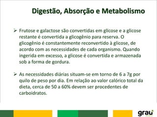 Digestão, Absorção e Metabolismo
 Frutose e galactose são convertidas em glicose e a glicose
restante é convertida a glicogênio para reserva. O
glicogênio é constantemente reconvertido à glicose, de
acordo com as necessidades de cada organismo. Quando
ingerida em excesso, a glicose é convertida e armazenada
sob a forma de gordura.
 As necessidades diárias situam-se em torno de 6 a 7g por
quilo de peso por dia. Em relação ao valor calórico total da
dieta, cerca de 50 a 60% devem ser procedentes de
carboidratos.
 