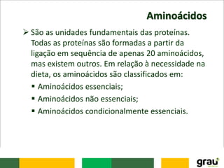 Aminoácidos
 São as unidades fundamentais das proteínas.
Todas as proteínas são formadas a partir da
ligação em sequência de apenas 20 aminoácidos,
mas existem outros. Em relação à necessidade na
dieta, os aminoácidos são classificados em:
 Aminoácidos essenciais;
 Aminoácidos não essenciais;
 Aminoácidos condicionalmente essenciais.
 