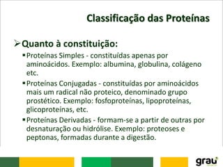 Classificação das Proteínas
Quanto à constituição:
Proteínas Simples - constituídas apenas por
aminoácidos. Exemplo: albumina, globulina, colágeno
etc.
Proteínas Conjugadas - constituídas por aminoácidos
mais um radical não proteico, denominado grupo
prostético. Exemplo: fosfoproteínas, lipoproteínas,
glicoproteínas, etc.
Proteínas Derivadas - formam-se a partir de outras por
desnaturação ou hidrólise. Exemplo: proteoses e
peptonas, formadas durante a digestão.
 