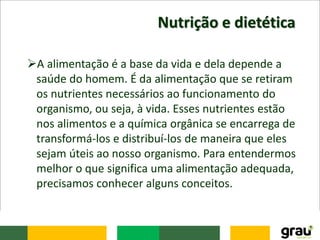 Nutrição e dietética
A alimentação é a base da vida e dela depende a
saúde do homem. É da alimentação que se retiram
os nutrientes necessários ao funcionamento do
organismo, ou seja, à vida. Esses nutrientes estão
nos alimentos e a química orgânica se encarrega de
transformá-los e distribuí-los de maneira que eles
sejam úteis ao nosso organismo. Para entendermos
melhor o que significa uma alimentação adequada,
precisamos conhecer alguns conceitos.
 
