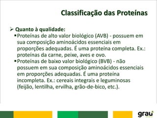 Classificação das Proteínas
 Quanto à qualidade:
Proteínas de alto valor biológico (AVB) - possuem em
sua composição aminoácidos essenciais em
proporções adequadas. É uma proteína completa. Ex.:
proteínas da carne, peixe, aves e ovo.
Proteínas de baixo valor biológico (BVB) - não
possuem em sua composição aminoácidos essenciais
em proporções adequadas. É uma proteína
incompleta. Ex.: cereais integrais e leguminosas
(feijão, lentilha, ervilha, grão-de-bico, etc.).
 