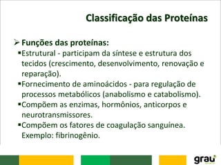Classificação das Proteínas
Funções das proteínas:
Estrutural - participam da síntese e estrutura dos
tecidos (crescimento, desenvolvimento, renovação e
reparação).
Fornecimento de aminoácidos - para regulação de
processos metabólicos (anabolismo e catabolismo).
Compõem as enzimas, hormônios, anticorpos e
neurotransmissores.
Compõem os fatores de coagulação sanguínea.
Exemplo: fibrinogênio.
 