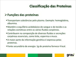 Classificação das Proteínas
Funções das proteínas
Transportam substâncias pelo plasma. Exemplo: hemoglobina,
albumina.
Mantêm o equilíbrio acidobásico do sangue e do tecido e as
relações osmóticas entre os vários fluidos corpóreos.
Contribuem na composição de diversos fluídos e secreções
corpóreas essenciais, como leite, esperma e muco.
A maior parte da informação genética é expressa pelas
proteínas.
Fonte secundária de energia: 1g de proteína fornece 4 kcal.
 