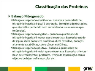 Classificação das Proteínas
 Balanço Nitrogenado
 Balanço nitrogenado equilibrado - quando a quantidade de
nitrogênio ingerida é igual à excretada. Exemplo: adultos sadios
que não estão perdendo nem aumentando sua massa magra
(músculos).
 Balanço nitrogenado negativo - quando a quantidade de
nitrogênio ingerida é menor que a excretada. Exemplo: estado
de jejum, dieta pobre em proteínas, dieta restritiva, doenças
altamente catabólicas, como câncer e AIDS etc.
 Balanço nitrogenado positivo - quando a quantidade de
nitrogênio ingerida é maior que a excretada. Exemplo: crianças
(fase de crescimento), gestantes, treino de musculação com o
objetivo de hipertrofia muscular etc.
 
