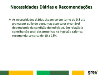 Necessidades Diárias e Recomendações
 As necessidades diárias situam-se em torno de 0,8 a 1
grama por quilo de peso, mas esse valor é variável
dependendo da condição do indivíduo. Em relação à
contribuição total das proteínas na ingestão calórica,
recomenda-se cerca de 10 a 15%.
 