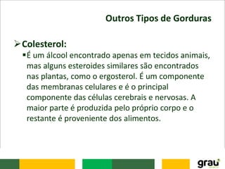 Outros Tipos de Gorduras
Colesterol:
É um álcool encontrado apenas em tecidos animais,
mas alguns esteroides similares são encontrados
nas plantas, como o ergosterol. É um componente
das membranas celulares e é o principal
componente das células cerebrais e nervosas. A
maior parte é produzida pelo próprio corpo e o
restante é proveniente dos alimentos.
 