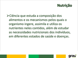 Nutrição
Ciência que estuda a composição dos
alimentos e os mecanismos pelos quais o
organismo ingere, assimila e utiliza os
nutrientes neles contidos, além de estudar
as necessidades nutricionais dos indivíduos,
em diferentes estados de saúde e doenças.
 