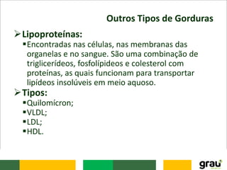 Outros Tipos de Gorduras
Lipoproteínas:
Encontradas nas células, nas membranas das
organelas e no sangue. São uma combinação de
triglicerídeos, fosfolípideos e colesterol com
proteínas, as quais funcionam para transportar
lipídeos insolúveis em meio aquoso.
Tipos:
Quilomícron;
VLDL;
LDL;
HDL.
 