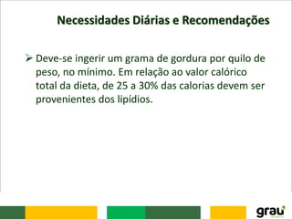 Necessidades Diárias e Recomendações
 Deve-se ingerir um grama de gordura por quilo de
peso, no mínimo. Em relação ao valor calórico
total da dieta, de 25 a 30% das calorias devem ser
provenientes dos lipídios.
 