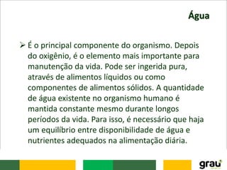 Água
 É o principal componente do organismo. Depois
do oxigênio, é o elemento mais importante para
manutenção da vida. Pode ser ingerida pura,
através de alimentos líquidos ou como
componentes de alimentos sólidos. A quantidade
de água existente no organismo humano é
mantida constante mesmo durante longos
períodos da vida. Para isso, é necessário que haja
um equilíbrio entre disponibilidade de água e
nutrientes adequados na alimentação diária.
 