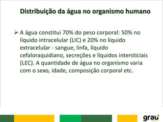 Distribuição da água no organismo humano
 A água constitui 70% do peso corporal: 50% no
líquido intracelular (LIC) e 20% no líquido
extracelular - sangue, linfa, líquido
cefaloraquidiano, secreções e líquidos intersticiais
(LEC). A quantidade de água no organismo varia
com o sexo, idade, composição corporal etc.
 