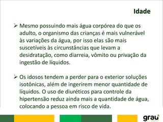 Idade
 Mesmo possuindo mais água corpórea do que os
adulto, o organismo das crianças é mais vulnerável
às variações da água, por isso elas são mais
suscetíveis às circunstâncias que levam a
desidratação, como diarreia, vômito ou privação da
ingestão de líquidos.
 Os idosos tendem a perder para o exterior soluções
isotônicas, além de ingerirem menor quantidade de
líquidos. O uso de diuréticos para controle da
hipertensão reduz ainda mais a quantidade de água,
colocando a pessoa em risco de vida.
 