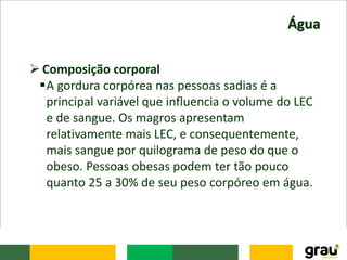 Água
 Composição corporal
A gordura corpórea nas pessoas sadias é a
principal variável que influencia o volume do LEC
e de sangue. Os magros apresentam
relativamente mais LEC, e consequentemente,
mais sangue por quilograma de peso do que o
obeso. Pessoas obesas podem ter tão pouco
quanto 25 a 30% de seu peso corpóreo em água.
 