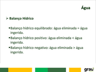 Água
 Balanço Hídrico
Balanço hídrico equilibrado: água eliminada = água
ingerida.
Balanço hídrico positivo: água eliminada < água
ingerida.
Balanço hídrico negativo: água eliminada > água
ingerida.
 