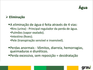 Água
 Eliminação
A eliminação de água é feita através de 4 vias:
•Rins (urina) - Principal regulador da perda de água.
•Pulmões (vapor exalado).
•Intestino (fezes).
•Pele (transpiração sensível e insensível).
Perdas anormais - Vômitos, diarreia, hemorragias,
queimaduras e diuréticos.
Perda excessiva, sem reposição = desidratação
 