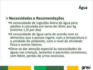 Água
Necessidades e Recomendações
A necessidade de ingestão diária de água para
adultos é calculada em torno de 35mL por kg
(mínimo 1,5l por dia).
A necessidade de água varia de acordo com os
alimentos que a pessoa ingere, com a temperatura e
a umidade do ambiente, com o nível de atividade
física e outros fatores.
Deve-se dar atenção especial às necessidades de
águas nas crianças, lactantes e pacientes comatosos,
com febre, perdas de urina excessiva.
 
