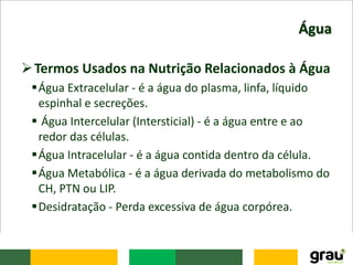 Água
Termos Usados na Nutrição Relacionados à Água
Água Extracelular - é a água do plasma, linfa, líquido
espinhal e secreções.
 Água Intercelular (Intersticial) - é a água entre e ao
redor das células.
Água Intracelular - é a água contida dentro da célula.
Água Metabólica - é a água derivada do metabolismo do
CH, PTN ou LIP.
Desidratação - Perda excessiva de água corpórea.
 