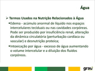Água
 Termos Usados na Nutrição Relacionados à Água
Edema - acúmulo anormal de líquido nos espaços
intercelulares teciduais ou nas cavidades corpóreas.
Pode ser produzido por insuficiência renal, alteração
da dinâmica circulatória (perturbação cardíaca ou
vascular) e desnutrição proteica;
Intoxicação por água - excesso de água aumentando
o volume intercelular e a diluição dos fluidos
corpóreos.
 