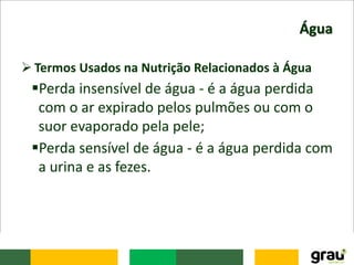 Água
 Termos Usados na Nutrição Relacionados à Água
Perda insensível de água - é a água perdida
com o ar expirado pelos pulmões ou com o
suor evaporado pela pele;
Perda sensível de água - é a água perdida com
a urina e as fezes.
 