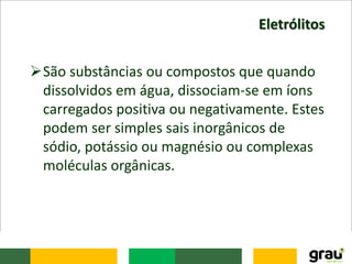 Eletrólitos
São substâncias ou compostos que quando
dissolvidos em água, dissociam-se em íons
carregados positiva ou negativamente. Estes
podem ser simples sais inorgânicos de
sódio, potássio ou magnésio ou complexas
moléculas orgânicas.
 