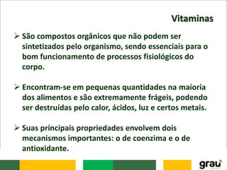 Vitaminas
 São compostos orgânicos que não podem ser
sintetizados pelo organismo, sendo essenciais para o
bom funcionamento de processos fisiológicos do
corpo.
 Encontram-se em pequenas quantidades na maioria
dos alimentos e são extremamente frágeis, podendo
ser destruídas pelo calor, ácidos, luz e certos metais.
 Suas principais propriedades envolvem dois
mecanismos importantes: o de coenzima e o de
antioxidante.
 