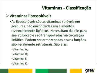 Vitaminas - Classificação
Vitaminas lipossolúveis
As lipossolúveis são as vitaminas solúveis em
gorduras. São encontradas em alimentos
essencialmente lipídicos. Necessitam da bile para
sua absorção e são transportadas via circulação
linfática. Podem ser armazenadas e suas funções
são geralmente estruturais. São elas:
•Vitamina A;
•Vitamina D;
•Vitamina E;
•Vitamina K.
 