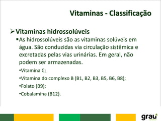 Vitaminas - Classificação
Vitaminas hidrossolúveis
As hidrossolúveis são as vitaminas solúveis em
água. São conduzidas via circulação sistêmica e
excretadas pelas vias urinárias. Em geral, não
podem ser armazenadas.
•Vitamina C;
•Vitamina do complexo B (B1, B2, B3, B5, B6, B8);
•Folato (B9);
•Cobalamina (B12).
 